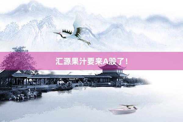 汇源果汁要来A股了！